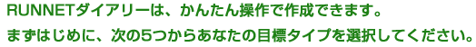 RUNNETダイアリーは、かんたん操作で作成できます。まずはじめに、次の5つからあなたの目標タイプを選択してください。